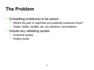 The Problem Compelling problem(s) to be solved What’s the pain or need that your potential customers have? Faster, better, smaller, etc. are solutions, not problems Include any validating quotes Customer quotes Analyst quote 
