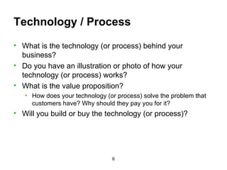 Technology / Process What is the technology (or process) behind your business? Do you have an illustration or photo of how your technology (or process) works? What is the value proposition? How does your technology (or process) solve the problem that customers have? Why should they pay you for it? Will you build or buy the technology (or process)? 