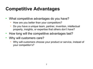 Competitive Advantages What competitive advantages do you have? How are you better than your competitors? Do you have a unique team, partner, invention, intellectual property, insights, or expertise that others don’t have?  How long will the competitive advantages last? Why will customers care? Why will customers choose your product or service, instead of your competitor’s? 