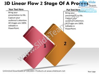 3D Linear Flow 2 Stage Of A Process
 Your Text Here           Put Text Here
 Bring your              Bring your
 presentation to life.   presentation to life.
 Capture your            Capture your
 audience’s attention.   audience’s attention.
 All images are 100%     All images are 100%
 editable in             editable in
 PowerPoint.             PowerPoint.




                                                 Your Logo
 