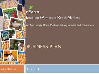 eFarm
               Enabling FArmers to Reach Markets
               An Agri Supply Chain Platform linking farmers and consumers




               BUSINESS PLAN


www.efarm.in   July, 2010
 