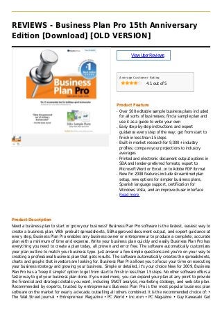 REVIEWS - Business Plan Pro 15th Anniversary
Edition [Download] [OLD VERSION]
ViewUserReviews
Average Customer Rating
4.1 out of 5
Product Feature
Over 500 editable sample business plans includedq
for all sorts of businesses; find a sample plan and
use it as a guide to write your own
Easy step-by-step instructions and expertq
guidance every step of the way; get from start to
finish in less than 15 steps
Built-in market research for 9,000+ industryq
profiles; compare your projections to industry
averages
Printed and electronic document output options inq
SBA and lender-preferred formats; export to
Microsoft Word or Excel, or to Adobe PDF format
New for 2008 features include streamlined planq
setup, new options for simpler business plans,
Spanish language support, certification for
Windows Vista, and an improved user interface
Read moreq
Product Description
Need a business plan to start or grow your business? Business Plan Pro software is the fastest, easiest way to
create a business plan. With prebuilt spreadsheets, SBA-approved document output, and expert guidance at
every step, Business Plan Pro enables any business owner or entrepreneur to produce a complete, accurate
plan with a minimum of time and expense. Write your business plan quickly and easily Business Plan Pro has
everything you need to create a plan today, all proven and error free. The software automatically customizes
your plan outline to match your business type. Just answer a few simple questions and you're on your way to
creating a professional business plan that gets results. The software automatically creates the spreadsheets,
charts and graphs that investors are looking for. Business Plan Pro allows you to focus your time on executing
your business strategy and growing your business. Simple or detailed, it's your choice New for 2009, Business
Plan Pro has a "keep it simple" option to get from start to finish in less than 15 steps. No other software offers a
faster way to get your business plan done. If you need more, you can expand your plan at any point to provide
the financial and strategic details you want, including SWOT analysis, marketing strategy, and web site plan.
Recommended by experts, trusted by entrepreneurs Business Plan Pro is the most popular business plan
software on the market for nearly a decade, outselling all others combined. It is the recommended choice of: •
The Wall Street Journal • Entrepreneur Magazine • PC World • Inc.com • PC Magazine • Guy Kawasaki Get
 