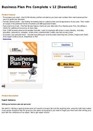 Business Plan Pro Complete v 12 [Download]

Product Feature
q   The answers you need - Over 9,000 industry profiles included so you have real numbers from real businesses like
    yours to guide your decisions
q   Formats lenders prefer - Use familiar formatting tools to customize the overall appearance of your plan. Then create
    an output in the preferred format of bankers and SBA approved lenders.
q   Fool proof error check - The Plan Review feature checks all your data twice for a flawless plan. Plus, the software
    checks for spelling and accuracy at every step.
q   Over 2,000 business plans and examples included - Learn by example with plans in every industry, including
    education, automotive, computer, construction, entertainment, health care and so many more
q   Give plans your personal touch - Includes everything you need by easily importing text, photos, images and charts.
    Then export to Word, Excel, PowerPoint or PDF.
q   Read more


                                                                        Price :
                                                                                  Check Price



                                                                       Average Customer Rating

                                                                                      4.1 out of 5




Product Description

Expert Guidance

Writing your business plan just got easier


We admit it. Writing a great business plan isn't exactly a breeze. But just like anything else, using the right tools makes
it way easier. Business Plan Pro gives you the advice and guidance you need to forget your fears and start writing your
plan with the confidence of an expert. And to get expert results!
 