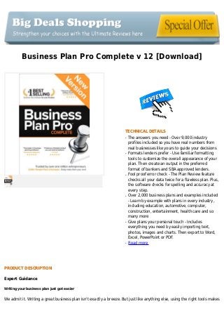 Business Plan Pro Complete v 12 [Download]
TECHNICAL DETAILS
The answers you need - Over 9,000 industryq
profiles included so you have real numbers from
real businesses like yours to guide your decisions
Formats lenders prefer - Use familiar formattingq
tools to customize the overall appearance of your
plan. Then create an output in the preferred
format of bankers and SBA approved lenders.
Fool proof error check - The Plan Review featureq
checks all your data twice for a flawless plan. Plus,
the software checks for spelling and accuracy at
every step.
Over 2,000 business plans and examples includedq
- Learn by example with plans in every industry,
including education, automotive, computer,
construction, entertainment, health care and so
many more
Give plans your personal touch - Includesq
everything you need by easily importing text,
photos, images and charts. Then export to Word,
Excel, PowerPoint or PDF.
Read moreq
PRODUCT DESCRIPTION
Expert Guidance
Writing your business plan just got easier
We admit it. Writing a great business plan isn't exactly a breeze. But just like anything else, using the right tools makes
 