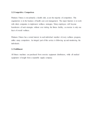 3.2 Competitive Comparison
Platinum Fitness is not primarily a health club, as are the majority of competitors. This
organization is in the business of health care cost management. The major function is to work
with client companies to implement wellness strategies. Many employees will become
benefactors of such strategies without ever visiting the fitness facility, as exercise is only one
facet of overall wellness.
Platinum Fitness has a vested interest in each individual member of every wellness program,
unlike many competitors. An integral part of this service is following up and monitoring the
individuals.
3.3 Fulfillment
All fitness machines are purchased from exercise equipment distributors, while all medical
equipment is bought from a reputable supply company.
 
