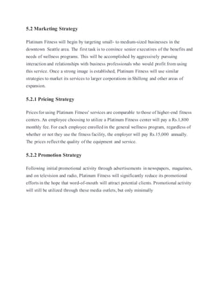 5.2 Marketing Strategy
Platinum Fitness will begin by targeting small- to medium-sized businesses in the
downtown Seattle area. The first task is to convince senior executives of the benefits and
needs of wellness programs. This will be accomplished by aggressively pursuing
interaction and relationships with business professionals who would profit from using
this service. Once a strong image is established, Platinum Fitness will use similar
strategies to market its services to larger corporations in Shillong and other areas of
expansion.
5.2.1 Pricing Strategy
Prices for using Platinum Fitness' services are comparable to those of higher-end fitness
centers. An employee choosing to utilize a Platinum Fitness center will pay a Rs.1,800
monthly fee. For each employee enrolled in the general wellness program, regardless of
whether or not they use the fitness facility, the employer will pay Rs.15,000 annually.
The prices reflect the quality of the equipment and service.
5.2.2 Promotion Strategy
Following initial promotional activity through advertisements in newspapers, magazines,
and on television and radio, Platinum Fitness will significantly reduce its promotional
efforts in the hope that word-of-mouth will attract potential clients. Promotional activity
will still be utilized through these media outlets, but only minimally
 