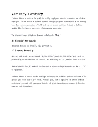 Company Summary
Platinum Fitness is based on the belief that healthy employees are more productive and efficient
employees. For this reason, it provides wellness strategies/programs to businesses in the Shillong
area. This combines promotion of health and exercise-related activities designed to facilitate
positive lifestyle changes in members of a company's work force.
The company began in Shillong, founded by Lahunmiki Myria
2.1 Company Ownership
Platinum Fitness is a privately held corporation.
2.2 Start-up Summary
Start-up will require approximately Rs.600,000 of capital, Rs.300,000 of which will be
provided by the founder and his families. The remaining Rs.300,000 will come as a loan.
Approximately Rs.4,40,000 will be allocated to leasehold improvements and Rs.1,75,000
to equipment.
Platinum Fitness is a health service that helps businesses and individual workers attain one of the
greatest gifts of all--that of good health. Personal gains, such as improved self-esteem and self-
motivation, combined with measurable benefits will create tremendous advantages for both the
employer and the employee.
 