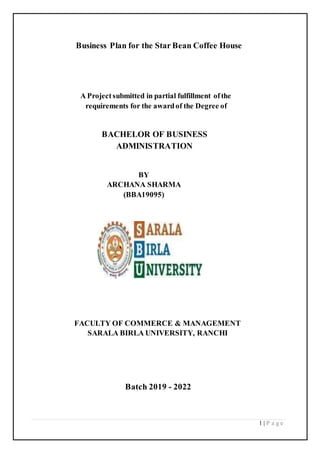 1 | P a g e
Business Plan for the Star Bean Coffee House
A Projectsubmitted in partial fulfillment ofthe
requirements for the awardof the Degree of
BACHELOR OF BUSINESS
ADMINISTRATION
BY
ARCHANA SHARMA
(BBA19095)
FACULTY OF COMMERCE & MANAGEMENT
SARALA BIRLA UNIVERSITY, RANCHI
Batch 2019 - 2022
 