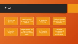 Cont..
5. Products or
Services
Description of
products/services
offered.
6. Marketing
Strategy
How you plan to
attract and retain
customers.
7. Funding
Request
Requirements for
financing and
how funds will be
used.
8. Financial
Projections
Revenue
forecasts and
expense
projections.
 