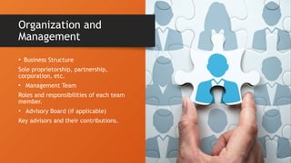• Business Structure
Sole proprietorship, partnership,
corporation, etc.
• Management Team
Roles and responsibilities of each team
member.
• Advisory Board (if applicable)
Key advisors and their contributions.
Organization and
Management
 