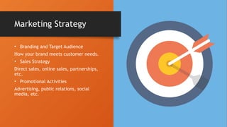 • Branding and Target Audience
How your brand meets customer needs.
• Sales Strategy
Direct sales, online sales, partnerships,
etc.
• Promotional Activities
Advertising, public relations, social
media, etc.
Marketing Strategy
 