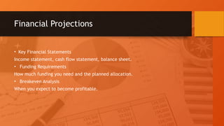 Financial Projections
• Key Financial Statements
Income statement, cash flow statement, balance sheet.
• Funding Requirements
How much funding you need and the planned allocation.
• Breakeven Analysis
When you expect to become profitable.
 