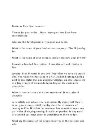 Business Plan Questionnaire
Thanks for your order…Once these questions have been
answered and
returned the development of you plan can begin.
What is the name of your business or company: Plan B jewelry
Inc.
What is the name of your product/service and how does it work?
Provide a detailed description. I manufacture and retailer in
fine
jewelry. Plan B motto is you don't buy what we have we create
what you want.we specialize in CAD,Diamond setting,Casting
gold or any metal that any customer desires. we also specialize
in a large range of diamonds.depending on the customers
price point.
What is your mission and vision statement? If any. plan B
objective
is to satisfy and educate our consumers.By doing that Plan B
is not your average retail jewelry store.the experience of
coming to Plan B is that the customer has an option to put any
particular chain,ring,earring, bracelet or pendant in any metal
or diamond customer chooses depending on there budget.
What are the names of the people involved in the business and
what
 