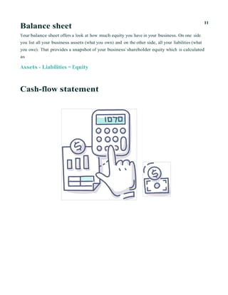 Balance sheet
11
Your balance sheet offers a look at how much equity you have in your business. On one side
you list all your business assets (what you own) and on the other side, all your liabilities (what
you owe). That provides a snapshot of your business’ shareholder equity which is calculated
as
Assets - Liabilities = Equity
Cash-flow statement
 