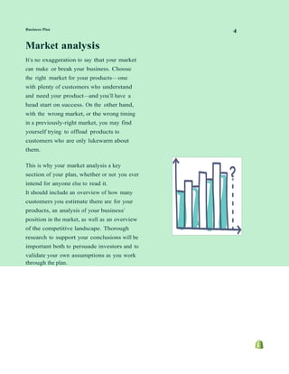 Business Plan
4
Market analysis
It’s no exaggeration to say that your market
can make or break your business. Choose
the right market for your products—one
with plenty of customers who understand
and need your product—and you’ll have a
head start on success. On the other hand,
with the wrong market, or the wrong timing
in a previously-right market, you may find
yourself trying to offload products to
customers who are only lukewarm about
them.
This is why your market analysis a key
section of your plan, whether or not you ever
intend for anyone else to read it.
It should include an overview of how many
customers you estimate there are for your
products, an analysis of your business’
position in the market, as well as an overview
of the competitive landscape. Thorough
research to support your conclusions will be
important both to persuade investors and to
validate your own assumptions as you work
through the plan.
 