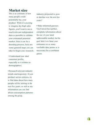 Market size
This is an estimate of how
many people could
potentially buy your
product. While it’s exciting
to imagine sky-high sales
figures, you’ll want to use as
much relevant independent
data as possible to validate
your estimated potential
market. Since it can be a
daunting process, here are
some general steps you can
take to begin your research:
• Understand your ideal
customer profile,
especially as it relates to
demographics.
• Research relevant industry
trends and trajectory. If your
product serves retirees, try
to find data about how many
people will be retiring in the
next five years, as well as any
information you can find
about consumption patterns
among the group.
industry projected to grow
or decline over the next few
years?
• Make informed guesses.
You’ll never have perfect,
complete information about
the size of your total
addressable market, but the
goal here is to base your
estimates on as many
verifiable data points as is
necessary for a confident
guess.
 