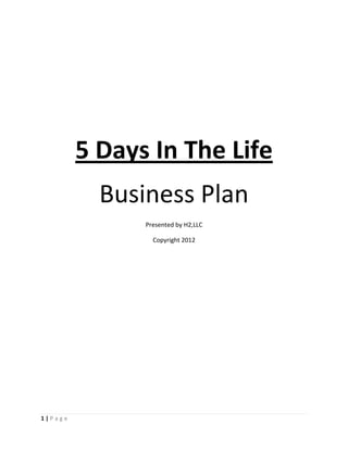 5 Days In The Life
           Business Plan
               Presented by H2,LLC

                 Copyright 2012




1|Page
 