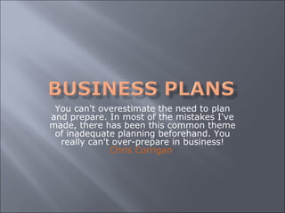 You can't overestimate the need to plan and prepare. In most of the mistakes I've made, there has been this common theme of inadequate planning beforehand. You really can't over-prepare in business! Chris Corrigan   