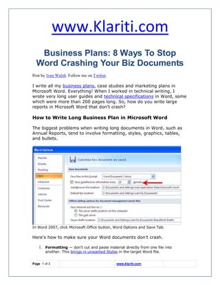www.Klariti.com
   Business Plans: 8 Ways To Stop
  Word Crashing Your Biz Documents
Post by Ivan Walsh. Follow me on Twitter.

I write all my business plans, case studies and marketing plans in
Microsoft Word. Everything! When I worked in technical writing, I
wrote very long user guides and technical specifications in Word, some
which were more than 200 pages long. So, how do you write large
reports in Microsoft Word that don’t crash?

How to Write Long Business Plan in Microsoft Word

The biggest problems when writing long documents in Word, such as
Annual Reports, tend to involve formatting, styles, graphics, tables,
and bullets.




In Word 2007, click Microsoft Office button, Word Options and Save Tab.

Here’s how to make sure your Word documents don’t crash.

    1. Formatting — don’t cut and paste material directly from one file into
        another. This brings in unwanted Styles in the target Word file.


Page 1 of 3                                    www.klariti.com
 