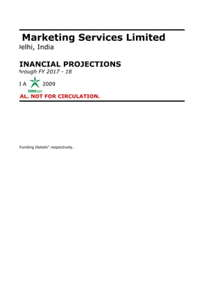 on & Marketing Services Limited
New Delhi, India

 ND FINANCIAL PROJECTIONS
0 - 11 through FY 2017 - 18

Prepared August 2009

IDENTIAL. NOT FOR CIRCULATION.




INR)" and "Funding Details" respectively.
 