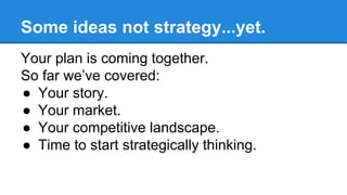 Some ideas not strategy...yet.
Your plan is coming together.
So far we’ve covered:
● Your story.
● Your market.
● Your com...