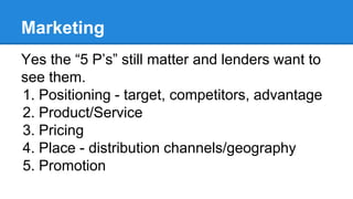 Marketing
Yes the “5 P’s” still matter and lenders want to
see them.
1. Positioning - target, competitors, advantage
2. Pr...