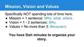 Mission, Vision and Values
Specifically NOT spending lots of time here.
● Mission = 1 sentence: Who, what, where.
● Vision...
