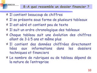 8-A quoi ressemble un dossier financier ?
Il contient beaucoup de chiffres
Il se présente sous forme de plusieurs tableaux
Il est aéré et contient peu de texte
Il suit un ordre chronologique des tableaux
Chaque tableau suit une évolution des chiffres
allant de 3 à 5 ans et même plus
Il contient des données chiffrées directement
liées aux informations dans les dossiers
techniques et financiers
Le nombre de rubriques ou de tableau dépend de
la nature de l’entreprise
10
 