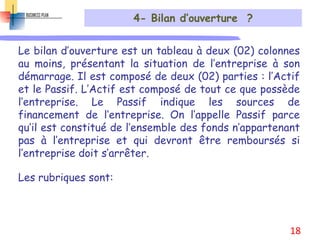 4- Bilan d’ouverture ?
Le bilan d’ouverture est un tableau à deux (02) colonnes
au moins, présentant la situation de l’entreprise à son
démarrage. Il est composé de deux (02) parties : l’Actif
et le Passif. L’Actif est composé de tout ce que possède
l’entreprise. Le Passif indique les sources de
financement de l’entreprise. On l’appelle Passif parce
qu’il est constitué de l’ensemble des fonds n’appartenant
pas à l’entreprise et qui devront être remboursés si
l’entreprise doit s’arrêter.
Les rubriques sont:
18
 