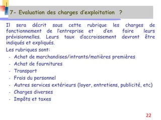 7- Evaluation des charges d’exploitation ?
Il sera décrit sous cette rubrique les charges de
fonctionnement de l’entreprise et d’en faire leurs
prévisionnelles. Leurs taux d’accroissement devront être
indiqués et expliqués.
Les rubriques sont:
- Achat de marchandises/intrants/matières premières
- Achat de fournitures
- Transport
- Frais du personnel
- Autres services extérieurs (loyer, entretiens, publicité, etc)
- Charges diverses
- Impôts et taxes
22
 