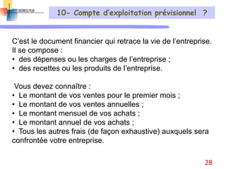 10- Compte d’exploitation prévisionnel ?
C’est le document financier qui retrace la vie de l’entreprise.
Il se compose :
• des dépenses ou les charges de l’entreprise ;
• des recettes ou les produits de l’entreprise.
Vous devez connaître :
• Le montant de vos ventes pour le premier mois ;
• Le montant de vos ventes annuelles ;
• Le montant mensuel de vos achats ;
• Le montant annuel de vos achats ;
• Tous les autres frais (de façon exhaustive) auxquels sera
confrontée votre entreprise.
28
 