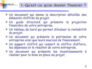 1-Qu’est-ce qu’un dossier financier ?
Un document qui donne la description détaillée des
éléments chiffrés du projet.
Un guide structuré qui présente la projection
financière de votre entreprise.
Un tableau de bord qui permet d’évaluer la rentabilité
du projet.
Un document qui présente le patrimoine de votre
entreprise ainsi que leurs sources de financement.
Un support chiffré qui ressort le chiffre d’affaire,
les dépenses et le résultat de votre entreprise.
Un document qui présente les investissements à
réaliser pour la mise en place du projet.
3
 