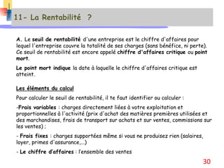 11- La Rentabilité ?
A. Le seuil de rentabilité d'une entreprise est le chiffre d'affaires pour
lequel l'entreprise couvre la totalité de ses charges (sans bénéfice, ni perte).
Ce seuil de rentabilité est encore appelé chiffre d'affaires critique ou point
mort.
Le point mort indique la date à laquelle le chiffre d'affaires critique est
atteint.
Les éléments du calcul
Pour calculer le seuil de rentabilité, il te faut identifier ou calculer :
-Frais variables : charges directement liées à votre exploitation et
proportionnelles à l'activité (prix d'achat des matières premières utilisées et
des marchandises, frais de transport sur achats et sur ventes, commissions sur
les ventes) ;
- Frais fixes : charges supportées même si vous ne produisez rien (salaires,
loyer, primes d'assurance,...)
- Le chiffre d’affaires : l’ensemble des ventes
30
 
