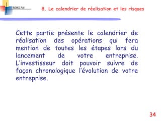 8. Le calendrier de réalisation et les risques
Cette partie présente le calendrier de
réalisation des opérations qui fera
mention de toutes les étapes lors du
lancement de votre entreprise.
L’investisseur doit pouvoir suivre de
façon chronologique l’évolution de votre
entreprise.
34
 
