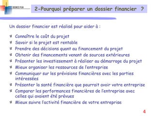 2-Pourquoi préparer un dossier financier ?
Un dossier financier est réalisé pour aider à :
Connaître le coût du projet
Savoir si le projet est rentable
Prendre des décisions quant au financement du projet
Obtenir des financements venant de sources extérieures
Présenter les investissement à réaliser au démarrage du projet
Mieux organiser les ressources de l’entreprise
Communiquer sur les prévisions financières avec les parties
intéressées
Présenter la santé financière que pourrait avoir votre entreprise
Comparer les performances financières de l’entreprise avec
celles qui avaient été prévues
Mieux suivre l’activité financière de votre entreprise
4
 