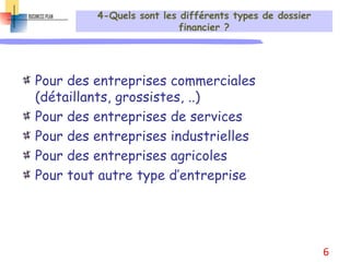 4-Quels sont les différents types de dossier
financier ?
Pour des entreprises commerciales
(détaillants, grossistes, ..)
Pour des entreprises de services
Pour des entreprises industrielles
Pour des entreprises agricoles
Pour tout autre type d’entreprise
6
 