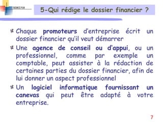 5-Qui rédige le dossier financier ?
Chaque promoteurs d’entreprise écrit un
dossier financier qu’il veut démarrer
Une agence de conseil ou d’appui, ou un
professionnel, comme par exemple un
comptable, peut assister à la rédaction de
certaines parties du dossier financier, afin de
lui donner un aspect professionnel
Un logiciel informatique fournissant un
canevas qui peut être adapté à votre
entreprise.
7
 