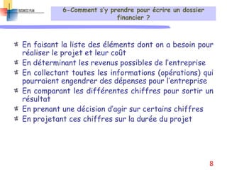 6-Comment s’y prendre pour écrire un dossier
financier ?
En faisant la liste des éléments dont on a besoin pour
réaliser le projet et leur coût
En déterminant les revenus possibles de l’entreprise
En collectant toutes les informations (opérations) qui
pourraient engendrer des dépenses pour l’entreprise
En comparant les différentes chiffres pour sortir un
résultat
En prenant une décision d’agir sur certains chiffres
En projetant ces chiffres sur la durée du projet
8
 