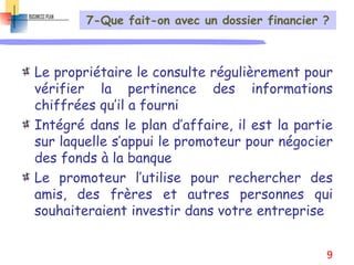 7-Que fait-on avec un dossier financier ?
Le propriétaire le consulte régulièrement pour
vérifier la pertinence des informations
chiffrées qu’il a fourni
Intégré dans le plan d’affaire, il est la partie
sur laquelle s’appui le promoteur pour négocier
des fonds à la banque
Le promoteur l’utilise pour rechercher des
amis, des frères et autres personnes qui
souhaiteraient investir dans votre entreprise
9
 