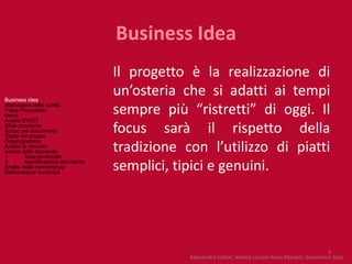 Business Idea
                                       Il progetto è la realizzazione di
Business idea
                                       un’osteria che si adatti ai tempi
Motivazioni della scelta
Value Proposition
Menù
                                       sempre più “ristretti” di oggi. Il
Analisi SWOT
Sfide prioritarie
Scopo del documento
Storia del gruppo
                                       focus sarà il rispetto della
Organigramma
Analisi di mercato
Analisi della domanda
1.       Area territoriale
                                       tradizione con l’utilizzo di piatti
2.       Identificazione del cliente
Analisi della concorrenza
Elaborazione numerica
                                       semplici, tipici e genuini.




                                                                                                             3
                                                   Alessandro Isidori, Valeria Luciani Anna Mariani, Gianmarco Stasi
 