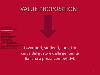 VALUE PROPOSITION

Business idea
Motivazioni della scelta
Value Proposition
Menù
Analisi SWOT
Sfide prioritarie
Scopo del documento
Storia del gruppo
Organigramma
Analisi di mercato
Analisi della domanda
1.       Area territoriale
2.       Identificazione del cliente
Analisi della concorrenza
Elaborazione numerica           Lavoratori, studenti, turisti in
                               cerca del gusto e della genuinità
                                 italiana a prezzi competitivi.

                                                                   5
 