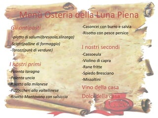 Menù Osteria della Luna Piena
Gli antipasti                           -Casoncei con burro e salvia
                                        -Risotto con pesce persico
 -piatto di salumi(bresaola,slinzega)
-Sciatt(palline di formaggio)
-Tarozz(purè di verdure)
                                        I nostri secondi
                                        -Cassoeula
                                        -Violino di capra
I nostri primi                          -Rane fritte
-Polenta taragna                        -Spiedo Bresciano
-Polenta uncia                          -Missoltini
-Risotto alla milanese
-Pizzoccheri alla valtellinese
                                        Vino della casa
-Risotto Mantovano con salsiccia        Dolci della casa

                                                                       6
 