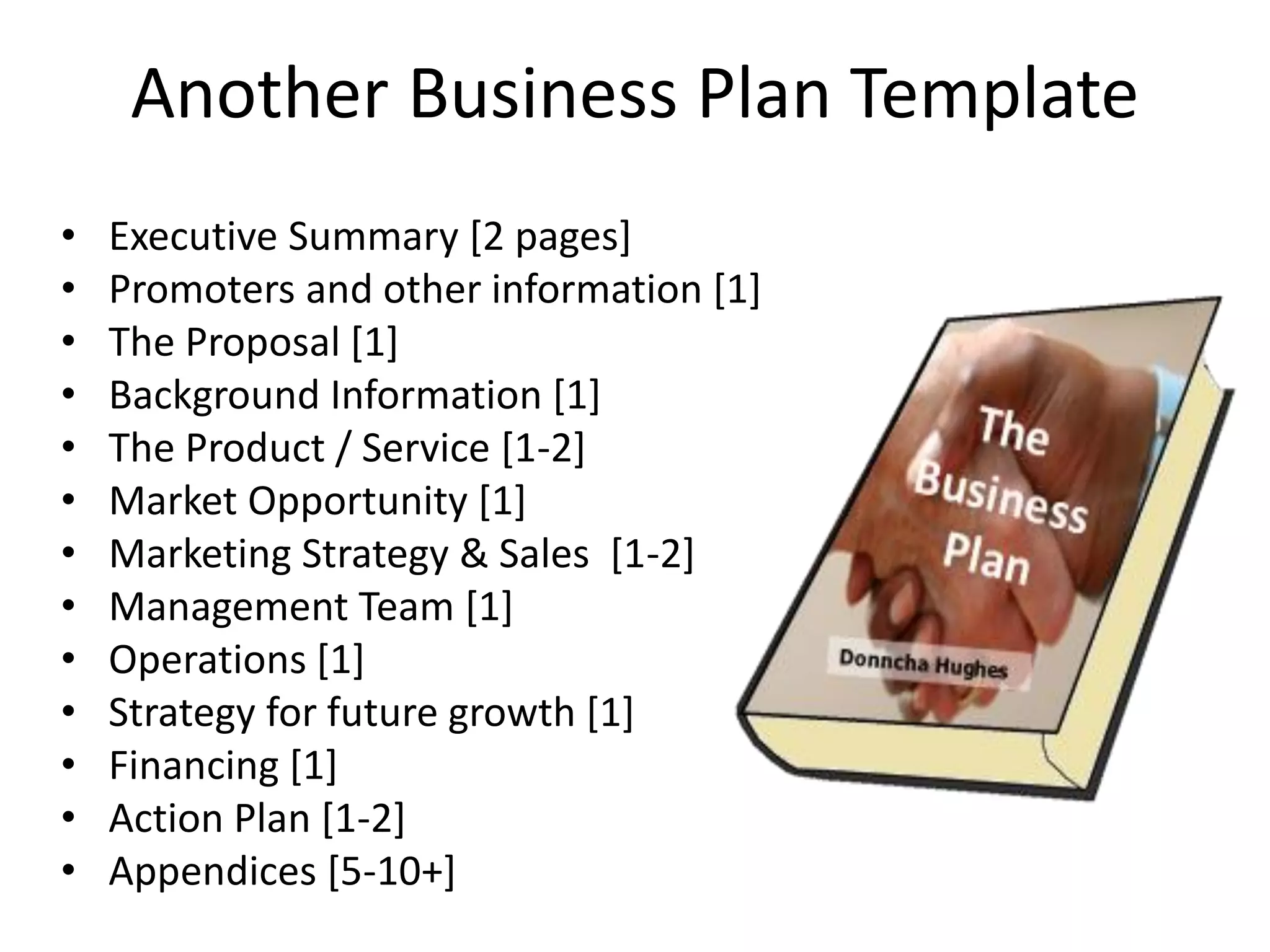 Another Business Plan Template
• Executive Summary [2 pages]
• Promoters and other information [1]
• The Proposal [1]
• Background Information [1]
• The Product / Service [1-2]
• Market Opportunity [1]
• Marketing Strategy & Sales [1-2]
• Management Team [1]
• Operations [1]
• Strategy for future growth [1]
• Financing [1]
• Action Plan [1-2]
• Appendices [5-10+]
 