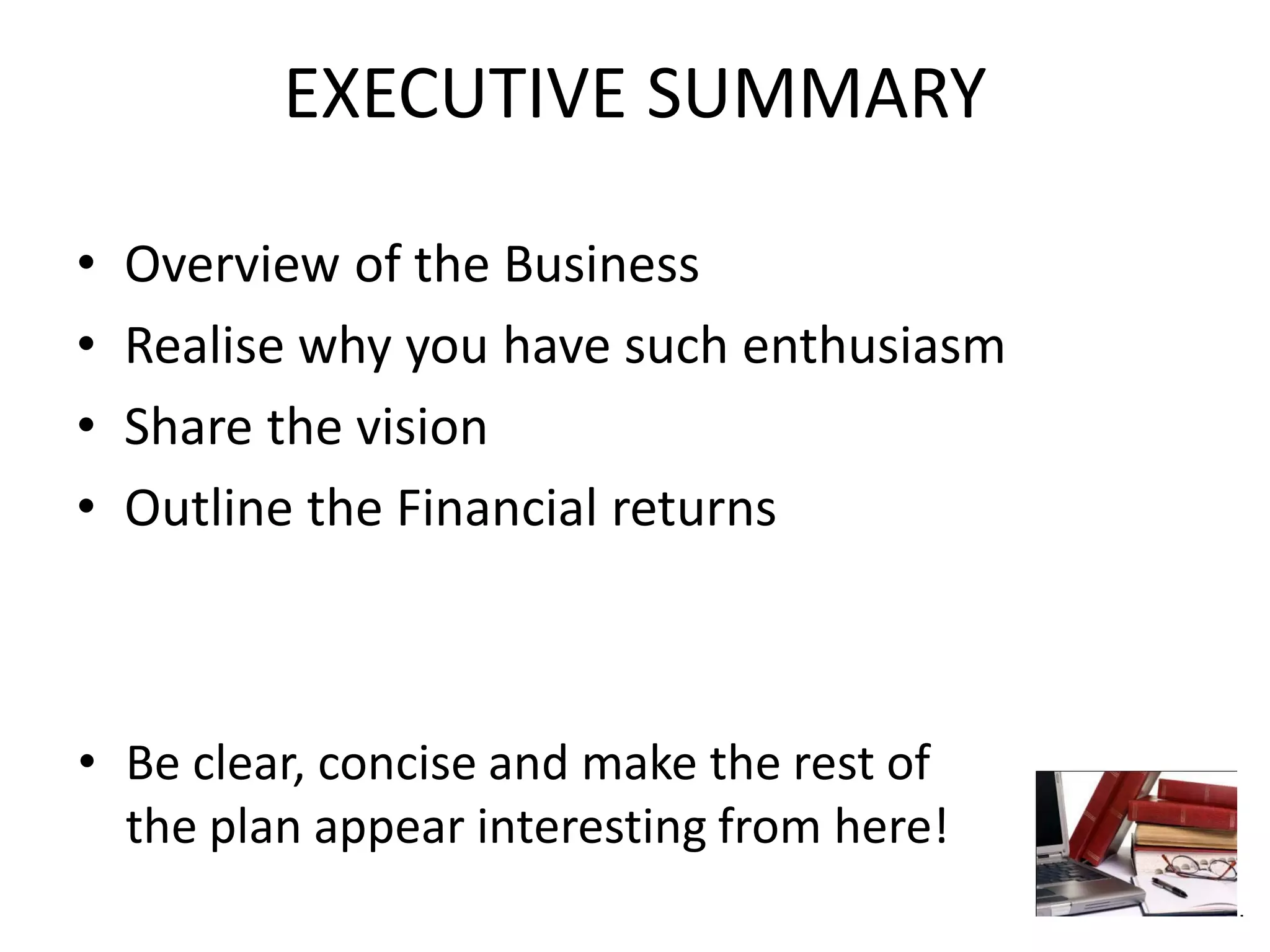EXECUTIVE SUMMARY
• Overview of the Business
• Realise why you have such enthusiasm
• Share the vision
• Outline the Financial returns
• Be clear, concise and make the rest of
the plan appear interesting from here!
 