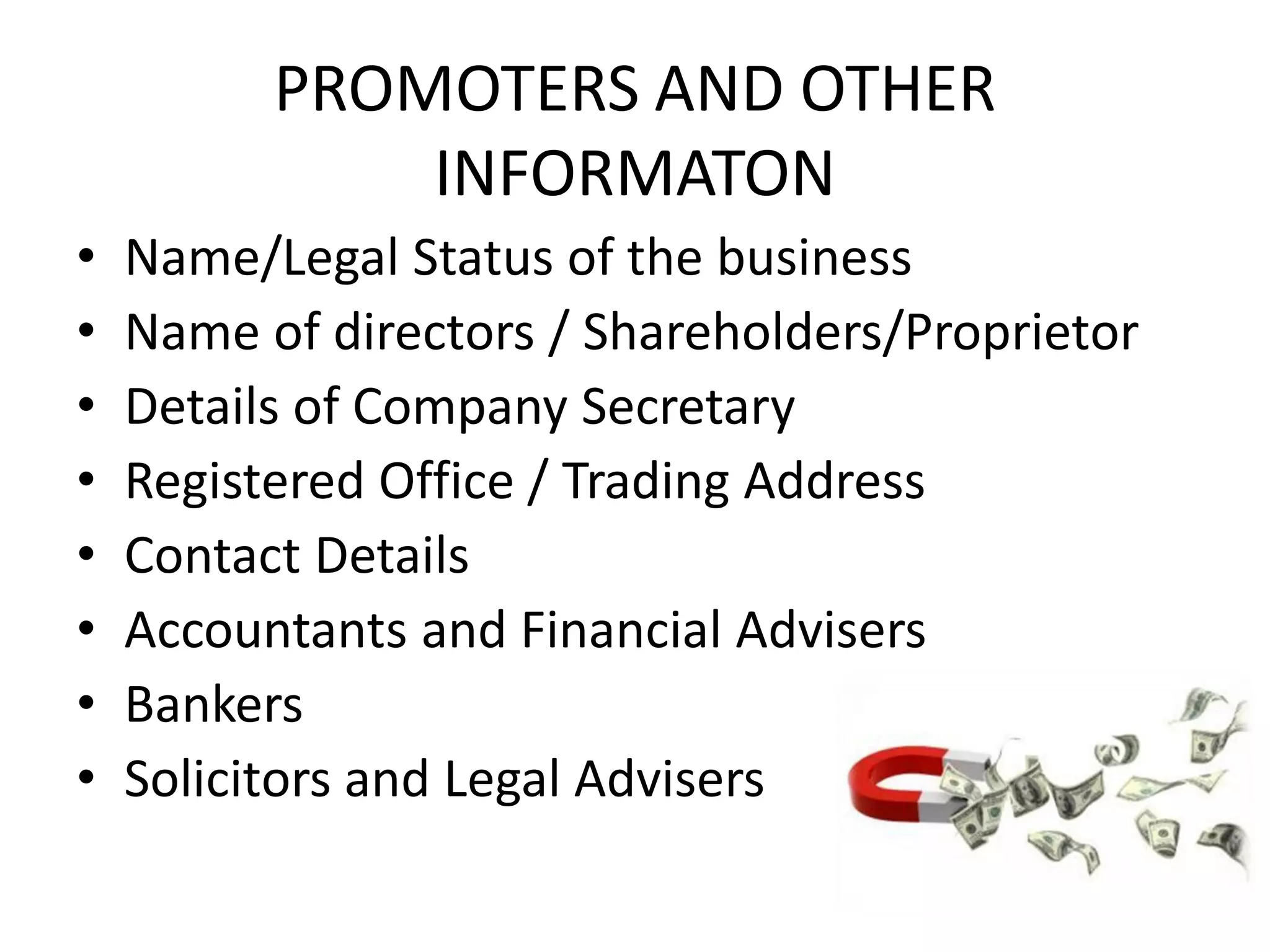 PROMOTERS AND OTHER
INFORMATON
• Name/Legal Status of the business
• Name of directors / Shareholders/Proprietor
• Details of Company Secretary
• Registered Office / Trading Address
• Contact Details
• Accountants and Financial Advisers
• Bankers
• Solicitors and Legal Advisers
 