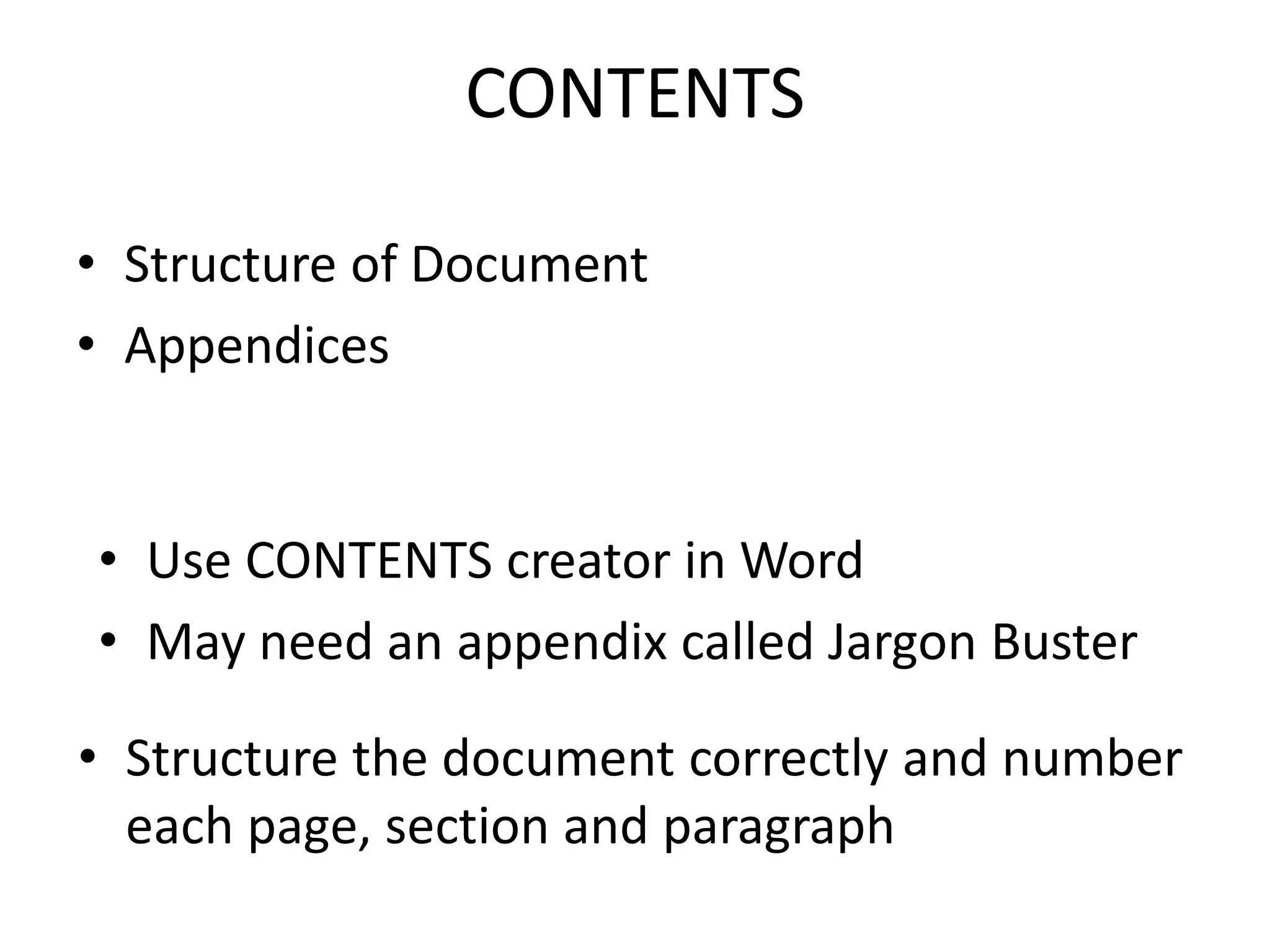 CONTENTS
• Structure of Document
• Appendices
• Structure the document correctly and number
each page, section and paragraph
• Use CONTENTS creator in Word
• May need an appendix called Jargon Buster
 