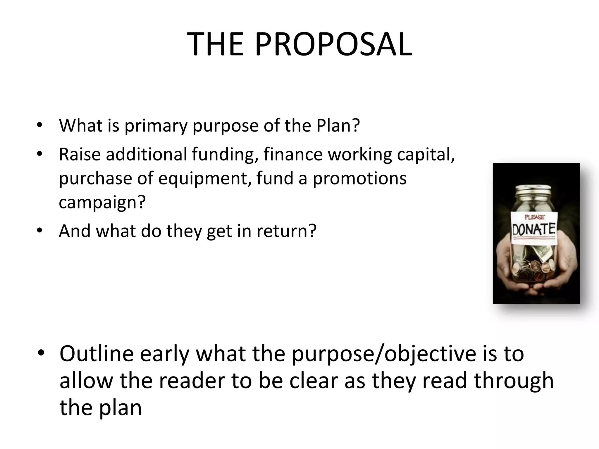 THE PROPOSAL
• What is primary purpose of the Plan?
• Raise additional funding, finance working capital,
purchase of equipment, fund a promotions
campaign?
• And what do they get in return?
• Outline early what the purpose/objective is to
allow the reader to be clear as they read through
the plan
 