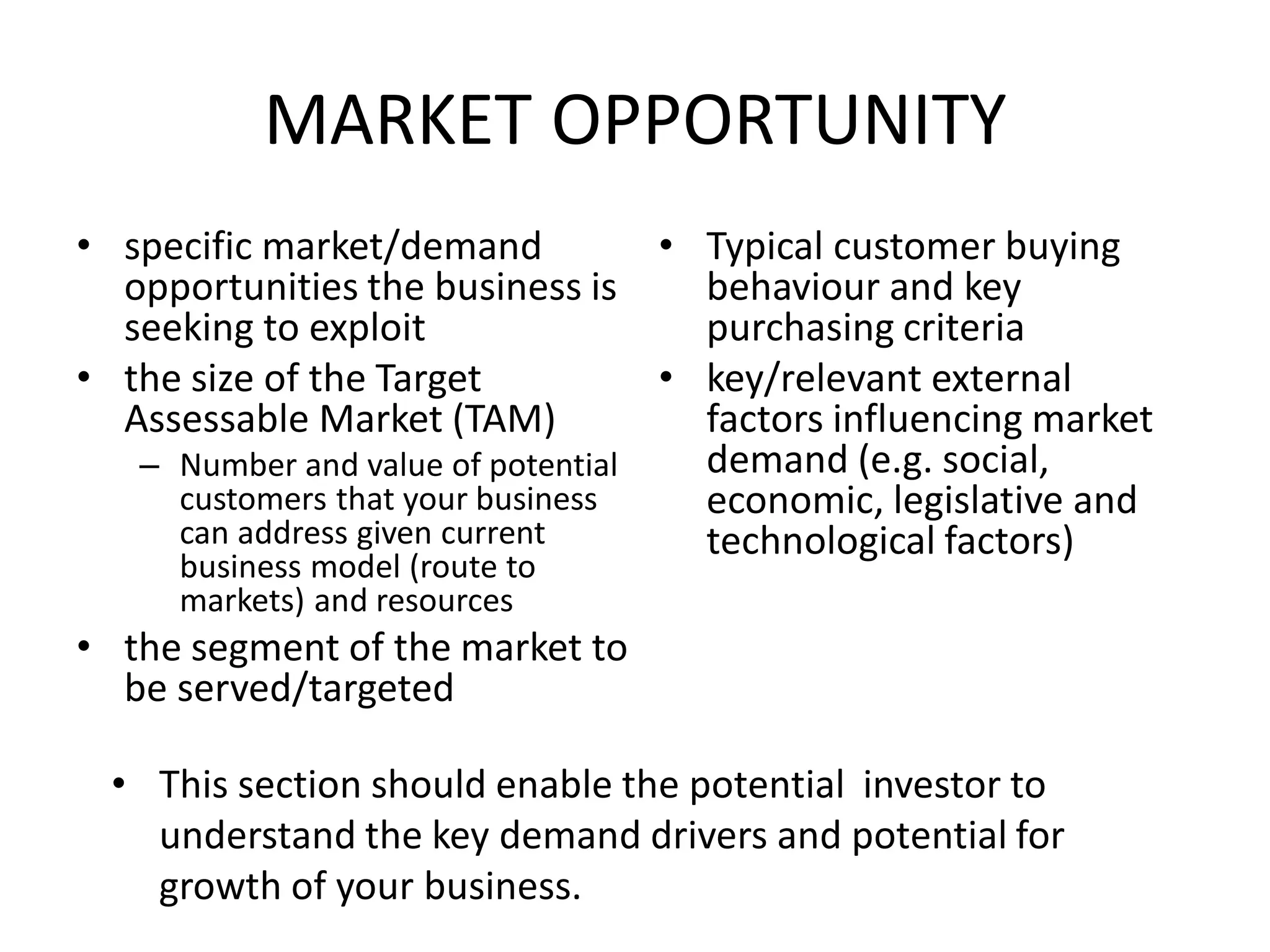 MARKET OPPORTUNITY
• specific market/demand
opportunities the business is
seeking to exploit
• the size of the Target
Assessable Market (TAM)
– Number and value of potential
customers that your business
can address given current
business model (route to
markets) and resources
• the segment of the market to
be served/targeted
• Typical customer buying
behaviour and key
purchasing criteria
• key/relevant external
factors influencing market
demand (e.g. social,
economic, legislative and
technological factors)
• This section should enable the potential investor to
understand the key demand drivers and potential for
growth of your business.
 
