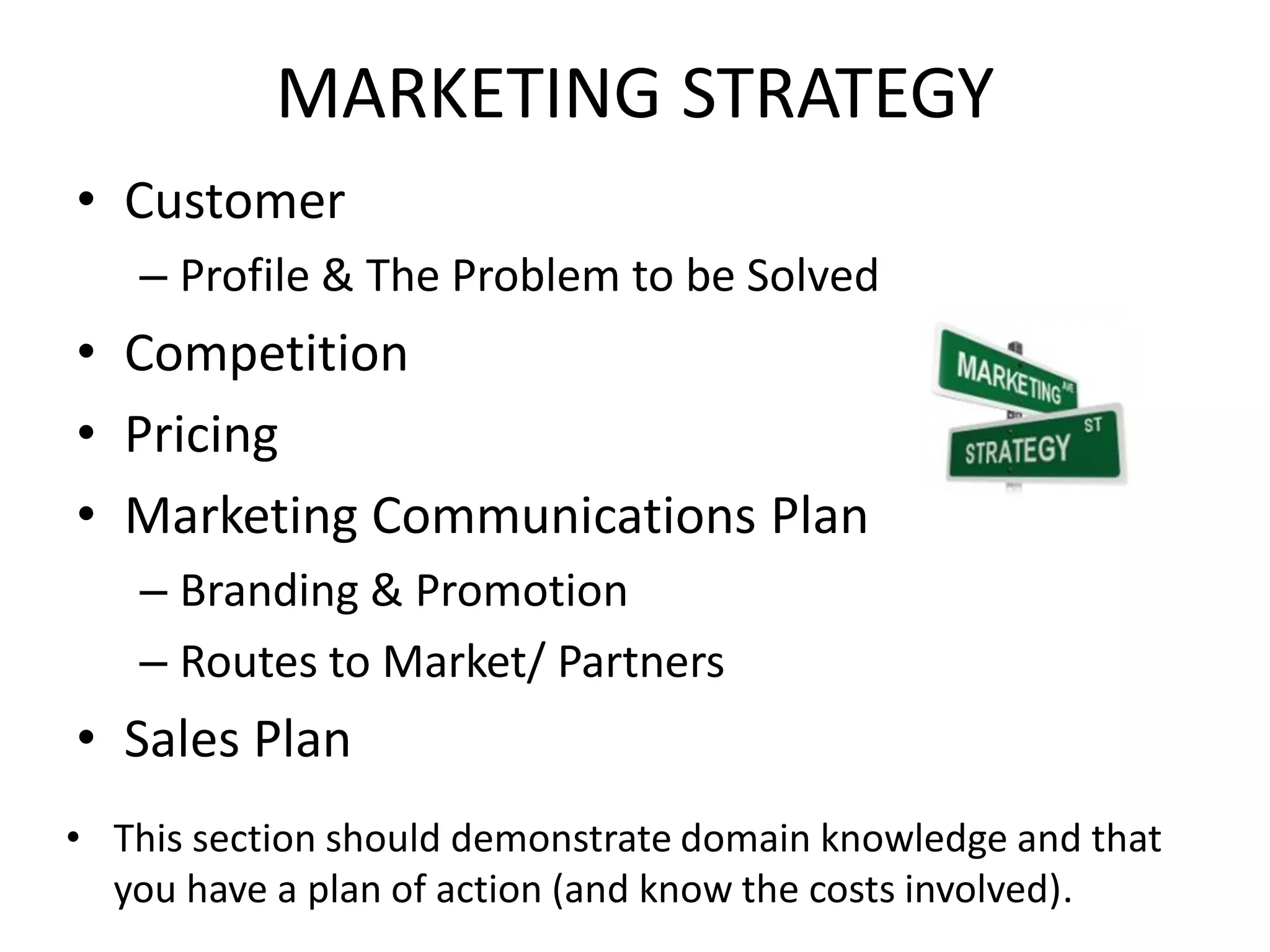 MARKETING STRATEGY
• Customer
– Profile & The Problem to be Solved
• Competition
• Pricing
• Marketing Communications Plan
– Branding & Promotion
– Routes to Market/ Partners
• Sales Plan
• This section should demonstrate domain knowledge and that
you have a plan of action (and know the costs involved).
 