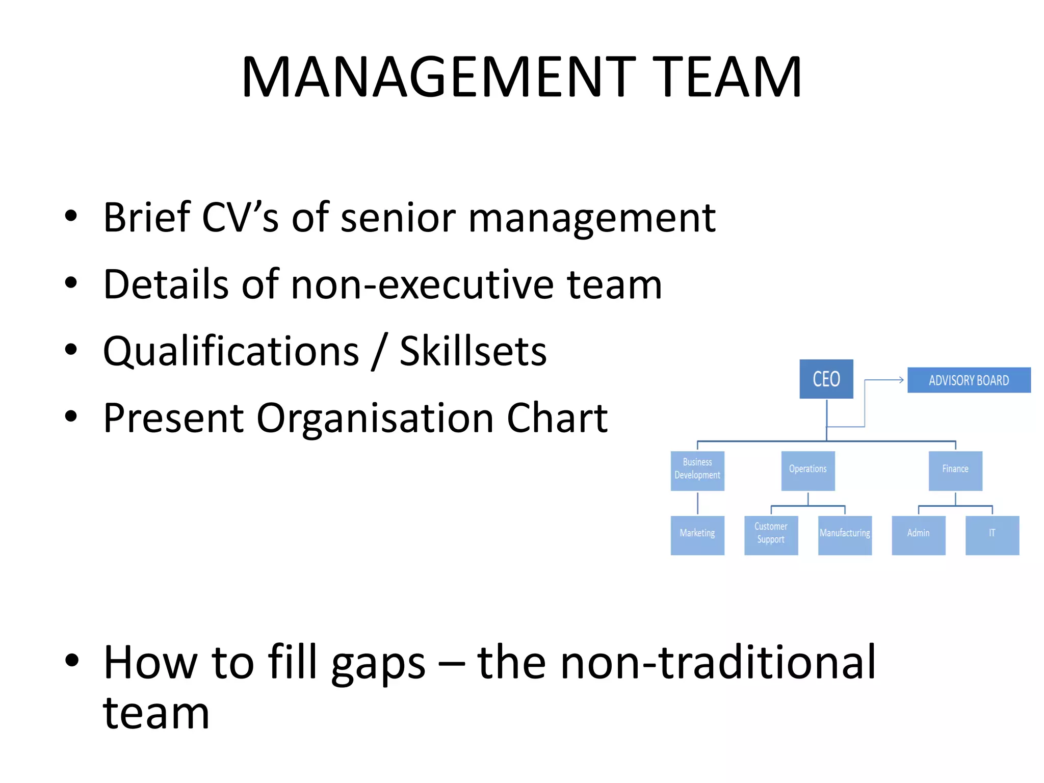 MANAGEMENT TEAM
• Brief CV’s of senior management
• Details of non-executive team
• Qualifications / Skillsets
• Present Organisation Chart
• How to fill gaps – the non-traditional
team
 